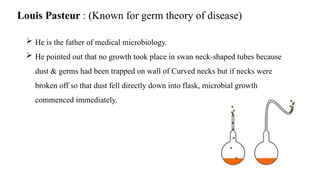 Louis Pasteur : (Known for germ theory of disease)
 He is the father of medical microbiology.
 He pointed out that no growth took place in swan neck-shaped tubes because
dust & germs had been trapped on wall of Curved necks but if necks were
broken off so that dust fell directly down into flask, microbial growth
commenced immediately.
 