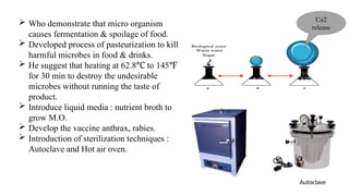  Who demonstrate that micro organism
causes fermentation & spoilage of food.
 Developed process of pasteurization to kill
harmful microbes in food & drinks.
 He suggest that heating at 62.8 to 145
℃ ℉
for 30 min to destroy the undesirable
microbes without running the taste of
product.
 Introduce liquid media : nutrient broth to
grow M.O.
 Develop the vaccine anthrax, rabies.
 Introduction of sterilization techniques :
Autoclave and Hot air oven.
Co2
release
Autoclave
 