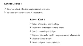 Edward Jenner :
 Discover safe & effective vaccine against smallpox.
 He discovered the technique of vaccination.
Robert Koch :
Father of practical microbiology.
Discovered rod shaped bacteria smear.
Introduce staining technique.
Discover tubercular bacilli – mycobacterium tuberculosis.
Discover vibrio cholera.
Developed pure culture technique.
 