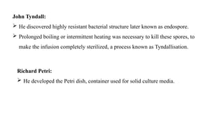 John Tyndall:
 He discovered highly resistant bacterial structure later known as endospore.
 Prolonged boiling or intermittent heating was necessary to kill these spores, to
make the infusion completely sterilized, a process known as Tyndallisation.
Richard Petri:
 He developed the Petri dish, container used for solid culture media.
 