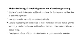 • Molecular biology Microbial genetics and Genetic engineering
 Study of genetic information and how it regulated the development and function
of cells and organisms.
 New genes can be inserted into plants and animals.
 Genetic engineering: microbes used to make hormones (insulin, human growth
hormone), vaccine, antibiotics, and interferon and many other useful products for
human being.
 Development of new efficient microbial strains to synthesize useful products.
 