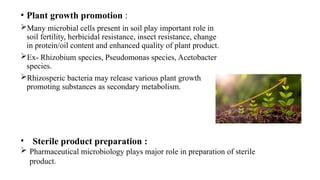 • Plant growth promotion :
Many microbial cells present in soil play important role in
soil fertility, herbicidal resistance, insect resistance, change
in protein/oil content and enhanced quality of plant product.
Ex- Rhizobium species, Pseudomonas species, Acetobacter
species.
Rhizosperic bacteria may release various plant growth
promoting substances as secondary metabolism.
• Sterile product preparation :
 Pharmaceutical microbiology plays major role in preparation of sterile
product.
 