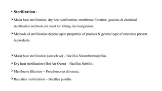 • Sterilization :
Moist heat sterilization, dry heat sterilization, membrane filtration, gaseous & chemical
sterilization methods are used for killing microorganism.
Methods of sterilization depend upon properties of product & general type of microbes present
in products.
Moist heat sterilization (autoclave) – Bacillus Stearothermophilus.
Dry heat sterilization (Hot Air Oven) – Bacillus Subtilis.
Membrane filtration – Pseudomonas diminuta.
Radiation sterilization – Bacillus pumilis.
 