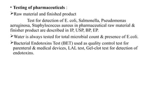 • Testing of pharmaceuticals :
Raw material and finished product
Test for detection of E. coli, Salmonella, Pseudomonas
aeruginosa, Staphylococcus aureus in pharmaceutical raw material &
finisher product are described in IP, USP, BP, EP.
Water is always tested for total microbial count & presence of E.coli.
Bacterial Endotoxins Test (BET) used as quality control test for
parenteral & medical devices, LAL test, Gel-clot test for detection of
endotoxins.
 