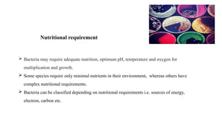  Bacteria may require adequate nutrition, optimum pH, temperature and oxygen for
multiplication and growth.
 Some species require only minimal nutrients in their environment, whereas others have
complex nutritional requirements.
 Bacteria can be classified depending on nutritional requirements i.e. sources of energy,
electron, carbon etc.
Nutritional requirement
 