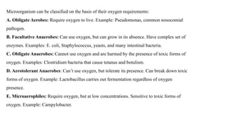 Microorganism can be classified on the basis of their oxygen requirements:
A. Obligate Aerobes: Require oxygen to live. Example: Pseudomonas, common nosocomial
pathogen.
B. Facultative Anaerobes: Can use oxygen, but can grow in its absence. Have complex set of
enzymes. Examples: E. coli, Staphylococcus, yeasts, and many intestinal bacteria.
C. Obligate Anaerobes: Cannot use oxygen and are harmed by the presence of toxic forms of
oxygen. Examples: Clostridium bacteria that cause tetanus and botulism.
D. Aerotolerant Anaerobes: Can’t use oxygen, but tolerate its presence. Can break down toxic
forms of oxygen. Example: Lactobacillus carries out fermentation regardless of oxygen
presence.
E. Microaerophiles: Require oxygen, but at low concentrations. Sensitive to toxic forms of
oxygen. Example: Campylobacter.
 