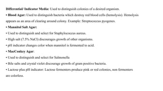 Differential/ Indicator Media: Used to distinguish colonies of a desired organism.
• Blood Agar: Used to distinguish bacteria which destroy red blood cells (hemolysis). Hemolysis
appears as an area of clearing around colony. Example: Streptococcus pyogenes.
• Mannitol Salt Agar:
• Used to distinguish and select for Staphylococcus aureus.
• High salt (7.5% NaCl) discourages growth of other organisms.
• pH indicator changes color when mannitol is fermented to acid.
• MacConkey Agar:
• Used to distinguish and select for Salmonella
• Bile salts and crystal violet discourage growth of gram positive bacteria.
• Lactose plus pH indicator: Lactose fermenters produce pink or red colonies, non fermenters
are colorless.
 
