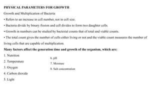PHYSICAL PARAMETERS FOR GROWTH
Growth and Multiplication of Bacteria
• Refers to an increase in cell number, not in cell size.
• Bacteria divide by binary fission and cell divides to form two daughter cells.
• Growth in numbers can be studied by bacterial counts that of total and viable counts.
• The total count gives the number of cells either living or not and the viable count measures the number of
living cells that are capable of multiplication.
Many factors affect the generation time and growth of the organism, which are:
1. Nutrition
2. Temperature
3. Oxygen
4. Carbon dioxide
5. Light
6. pH
7. Moisture
8. Salt concentration
 