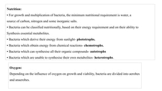 Nutrition:
• For growth and multiplication of bacteria, the minimum nutritional requirement is water, a
source of carbon, nitrogen and some inorganic salts.
• Bacteria can be classified nutritionally, based on their energy requirement and on their ability to
Synthesis essential metabolites.
• Bacteria which derive their energy from sunlight- phototrophs.
• Bacteria which obtain energy from chemical reactions- chemotrophs.
• Bacteria which can synthesise all their organic compounds- autotrophs
• Bacteria which are unable to synthesise their own metabolites- heterotrophs.
Oxygen:
Depending on the influence of oxygen on growth and viability, bacteria are divided into aerobes
and anaerobes.
 