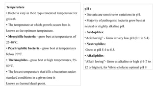 Temperature
• Bacteria vary in their requirement of temperature for
growth.
• The temperature at which growth occurs best is
known as the optimum temperature.
• Mesophilic bacteria - grow best at temperatures of
25-40°C.
• Psychrophilic bacteria - grow best at temperatures
below 20°C.
• Thermophiles - grow best at high temperatures, 55-
80°C.
• The lowest temperature that kills a bacterium under
standard conditions in a given time is
known as thermal death point.
pH :
• Bacteria are sensitive to variations in pH.
• Majority of pathogenic bacteria grow best at
neutral or slightly alkaline pH.
• Acidophiles:
“Acid loving” - Grow at very low pH (0.1 to 5.4).
• Neutrophiles:
Grow at pH 5.4 to 8.5.
• Alkaliphiles:
“Alkali loving”- Grow at alkaline or high pH (7 to
12 or higher), for Vibrio cholerae optimal pH 9.
 