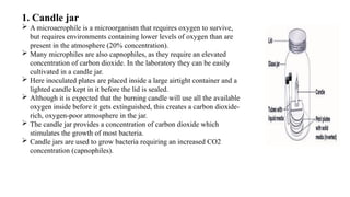 1. Candle jar
 A microaerophile is a microorganism that requires oxygen to survive,
but requires environments containing lower levels of oxygen than are
present in the atmosphere (20% concentration).
 Many microphiles are also capnophiles, as they require an elevated
concentration of carbon dioxide. In the laboratory they can be easily
cultivated in a candle jar.
 Here inoculated plates are placed inside a large airtight container and a
lighted candle kept in it before the lid is sealed.
 Although it is expected that the burning candle will use all the available
oxygen inside before it gets extinguished, this creates a carbon dioxide-
rich, oxygen-poor atmosphere in the jar.
 The candle jar provides a concentration of carbon dioxide which
stimulates the growth of most bacteria.
 Candle jars are used to grow bacteria requiring an increased CO2
concentration (capnophiles).
 