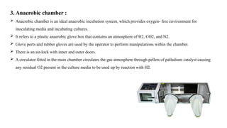 3. Anaerobic chamber :
 Anaerobic chamber is an ideal anaerobic incubation system, which provides oxygen- free environment for
inoculating media and incubating cultures.
 It refers to a plastic anaerobic glove box that contains an atmosphere of H2, CO2, and N2.
 Glove ports and rubber gloves are used by the operator to perform manipulations within the chamber.
 There is an air-lock with inner and outer doors.
 A circulator fitted in the main chamber circulates the gas atmosphere through pellets of palladium catalyst causing
any residual O2 present in the culture media to be used up by reaction with H2.
 