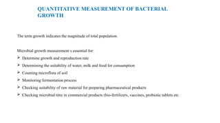 QUANTITATIVE MEASUREMENT OF BACTERIAL
GROWTH
The term growth indicates the magnitude of total population.
Microbial growth measurement s essential for:
 Determine growth and reproduction rate
 Determining the suitability of water, milk and food for consumption
 Counting microflora of soil
 Monitoring fermentation process
 Checking suitability of raw material for preparing pharmaceutical products
 Checking microbial titre in commercial products (bio-fertilizers, vaccines, probiotic tablets etc
 