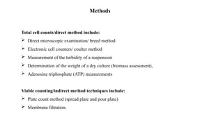 Methods
Total cell counts/direct method include:
 Direct microscopic examination/ breed method
 Electronic cell counters/ coulter method
 Measurement of the turbidity of a suspension
 Determination of the weight of a dry culture (biomass assessment),
 Adenosine triphosphate (ATP) measurements
Viable counting/indirect method techniques include:
 Plate count method (spread plate and pour plate)
 Membrane filtration.
 