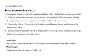Total cell counts
Direct microscopic method :
 A measured volume of a bacterial suspension is placed within a defined area on a microscope slide.
 A 0.01-ml sample is spread over a marked square centimeter of slide The smear is then fixed by
heating, stained, examined under oil immersion lens, and the cells are counted
 Customarily, cells in a few microscopic fields are counted because it is not possible to scan the
entire area of smear.
 The counting of total number of cells is determined by calculating the total number of microscopic
fields per one square cm. area of the smear.
Application
This method also determines relative effectiveness of antibiotics against pathogenic bacteria
Disadvantages
Does not determine the number of viable cells
 