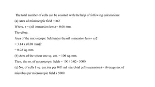 The total number of cells can be counted with the help of following calculations:
(a) Area of microscopic field = πr2
Where, r = (oil immersion lens) = 0.08 mm.
Therefore,
Area of the microscopic field under the oil immersion lens= πr2
= 3.14 x (0.08 mm)2
= 0.02 sq. mm.
(b) Area of the smear one sq. cm. = 100 sq. mm.
Then, the no. of microscopic fields = 100 / 0.02= 5000
(c) No. of cells 1 sq. cm. (or per 0.01 ml microbial cell suspension) = Average no. of
microbes per microscopic field x 5000
 