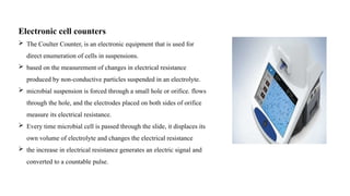 Electronic cell counters
 The Coulter Counter, is an electronic equipment that is used for
direct enumeration of cells in suspensions.
 based on the measurement of changes in electrical resistance
produced by non-conductive particles suspended in an electrolyte.
 microbial suspension is forced through a small hole or orifice. flows
through the hole, and the electrodes placed on both sides of orifice
measure its electrical resistance.
 Every time microbial cell is passed through the slide, it displaces its
own volume of electrolyte and changes the electrical resistance
 the increase in electrical resistance generates an electric signal and
converted to a countable pulse.
 