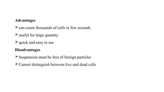 Advantages
can count thousands of cells in few seconds
useful for large quantity
quick and easy to use
Disadvantages
Suspension must be free of foreign particles
Cannot distinguish between live and dead cells
 