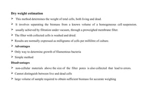 Dry weight estimation
 This method determines the weight of total cells, both living and dead.
 It involves separating the biomass from a known volume of a homogeneous cell suspension.
 usually achieved by filtration under vacuum, through a preweighed membrane filter.
 The filter with collected cells is washed and dried.
 Results are normally expressed as milligrams of cells per millilitre of culture.
 Advantages
 Only way to determine growth of filamentous bacteria
 Simple method
Disadvantages
 non-cellular materials above the size of the filter pores is also collected that lead to errors.
 Cannot distinguish between live and dead cells
 large volume of sample required to obtain sufficient biomass for accurate weighing
 
