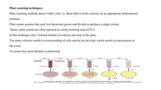 Plate counting techniques
Plate counting methods detect viable cells, i.e. those able to form colonies on an appropriate solid nutrient
medium.
Plate counts assume that each live bacterium grows and divides to produce a single colony.
Hence, plate counts are often reported as colony-forming units (CFU).
In this technique only a limited number of colonies develop in the plate.
Too many colonies results in overcrowding of cells and do not develop; which results in inaccuracies in
the count
To ensure this serial dilution is performed
 