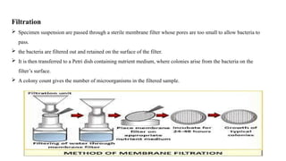 Filtration
 Specimen suspension are passed through a sterile membrane filter whose pores are too small to allow bacteria to
pass.
 the bacteria are filtered out and retained on the surface of the filter.
 It is then transferred to a Petri dish containing nutrient medium, where colonies arise from the bacteria on the
filter’s surface.
 A colony count gives the number of microorganisms in the filtered sample.
 
