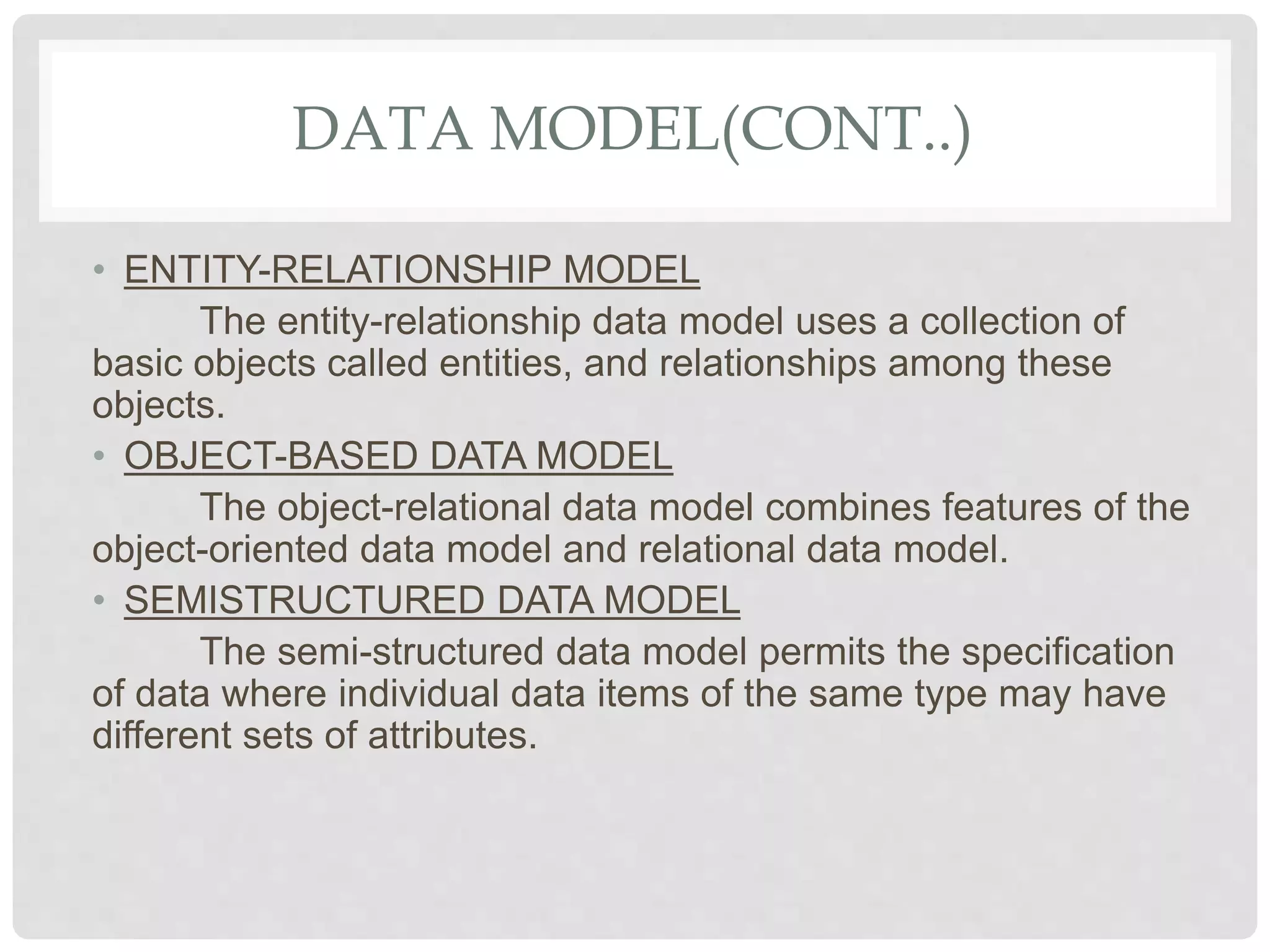 DATA MODEL(CONT..)
• ENTITY-RELATIONSHIP MODEL
The entity-relationship data model uses a collection of
basic objects called entities, and relationships among these
objects.
• OBJECT-BASED DATA MODEL
The object-relational data model combines features of the
object-oriented data model and relational data model.
• SEMISTRUCTURED DATA MODEL
The semi-structured data model permits the specification
of data where individual data items of the same type may have
different sets of attributes.
 