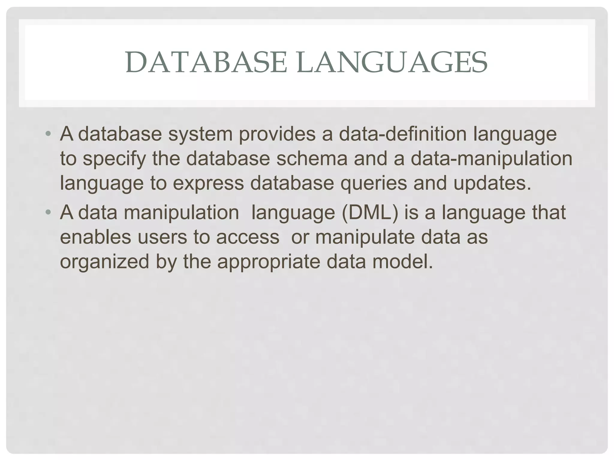 DATABASE LANGUAGES
• A database system provides a data-definition language
to specify the database schema and a data-manipulation
language to express database queries and updates.
• A data manipulation language (DML) is a language that
enables users to access or manipulate data as
organized by the appropriate data model.
 