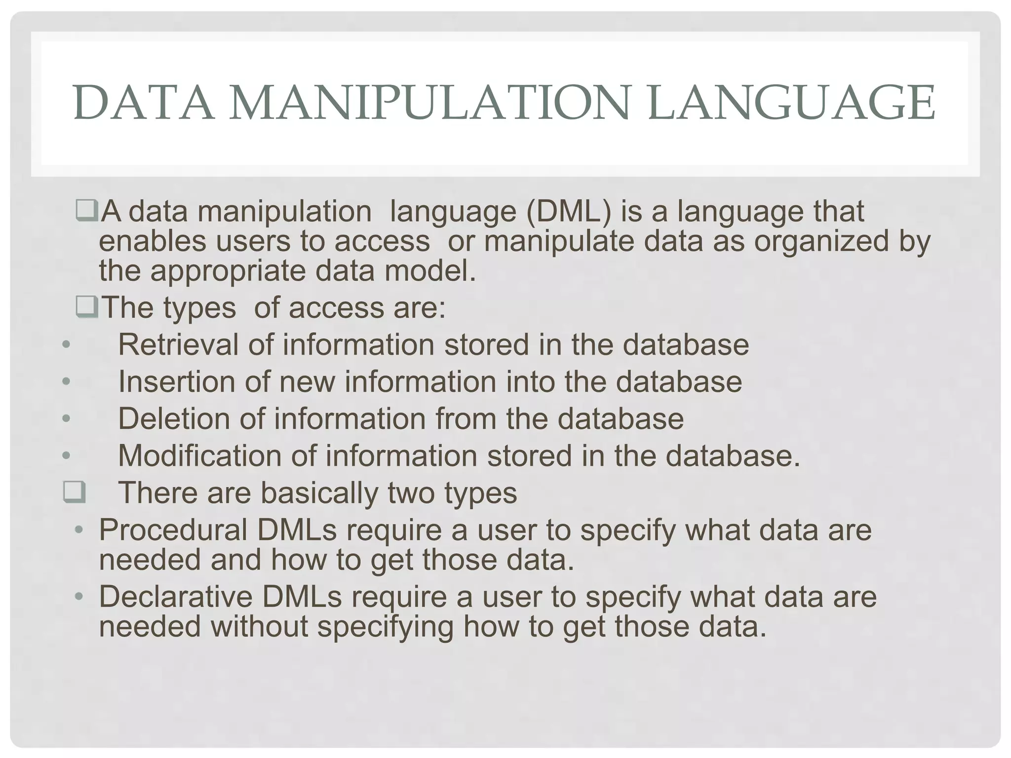 DATA MANIPULATION LANGUAGE
A data manipulation language (DML) is a language that
enables users to access or manipulate data as organized by
the appropriate data model.
The types of access are:
• Retrieval of information stored in the database
• Insertion of new information into the database
• Deletion of information from the database
• Modification of information stored in the database.
 There are basically two types
• Procedural DMLs require a user to specify what data are
needed and how to get those data.
• Declarative DMLs require a user to specify what data are
needed without specifying how to get those data.
 
