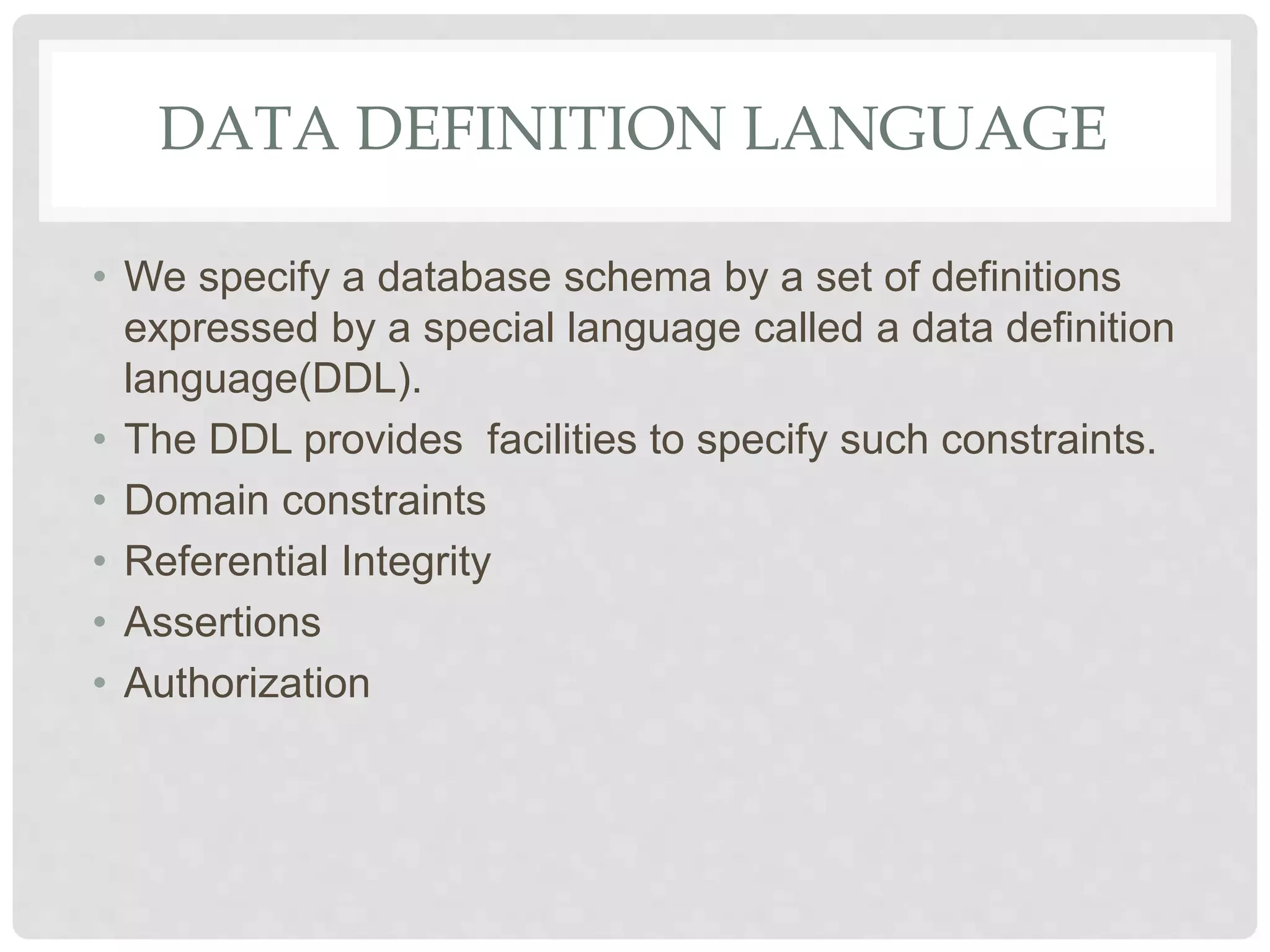DATA DEFINITION LANGUAGE
• We specify a database schema by a set of definitions
expressed by a special language called a data definition
language(DDL).
• The DDL provides facilities to specify such constraints.
• Domain constraints
• Referential Integrity
• Assertions
• Authorization
 