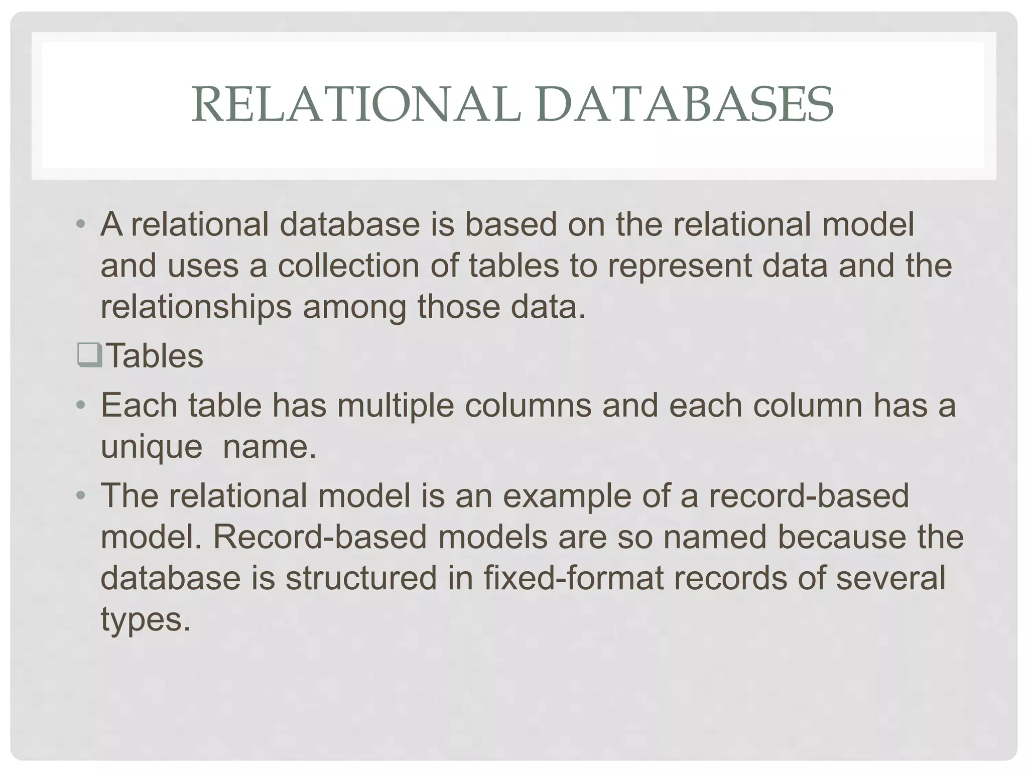 RELATIONAL DATABASES
• A relational database is based on the relational model
and uses a collection of tables to represent data and the
relationships among those data.
Tables
• Each table has multiple columns and each column has a
unique name.
• The relational model is an example of a record-based
model. Record-based models are so named because the
database is structured in fixed-format records of several
types.
 