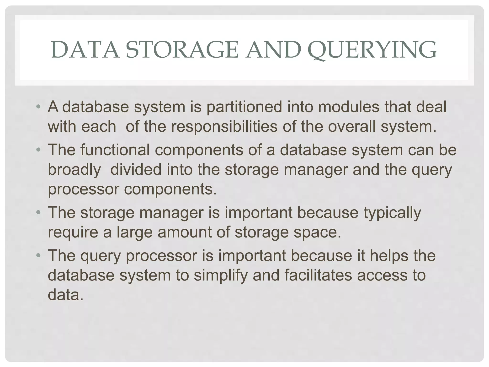 DATA STORAGE AND QUERYING
• A database system is partitioned into modules that deal
with each of the responsibilities of the overall system.
• The functional components of a database system can be
broadly divided into the storage manager and the query
processor components.
• The storage manager is important because typically
require a large amount of storage space.
• The query processor is important because it helps the
database system to simplify and facilitates access to
data.
 