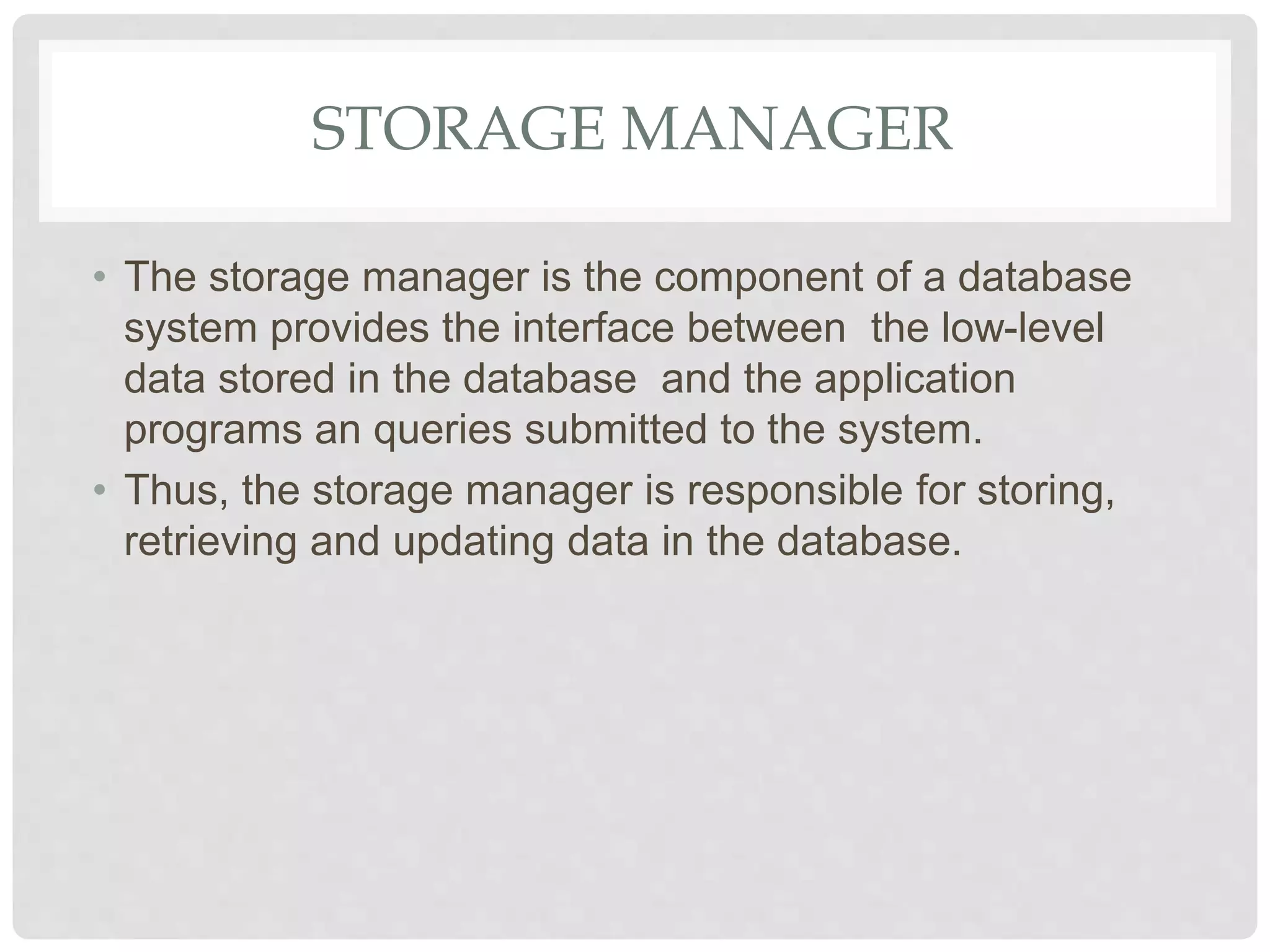 STORAGE MANAGER
• The storage manager is the component of a database
system provides the interface between the low-level
data stored in the database and the application
programs an queries submitted to the system.
• Thus, the storage manager is responsible for storing,
retrieving and updating data in the database.
 