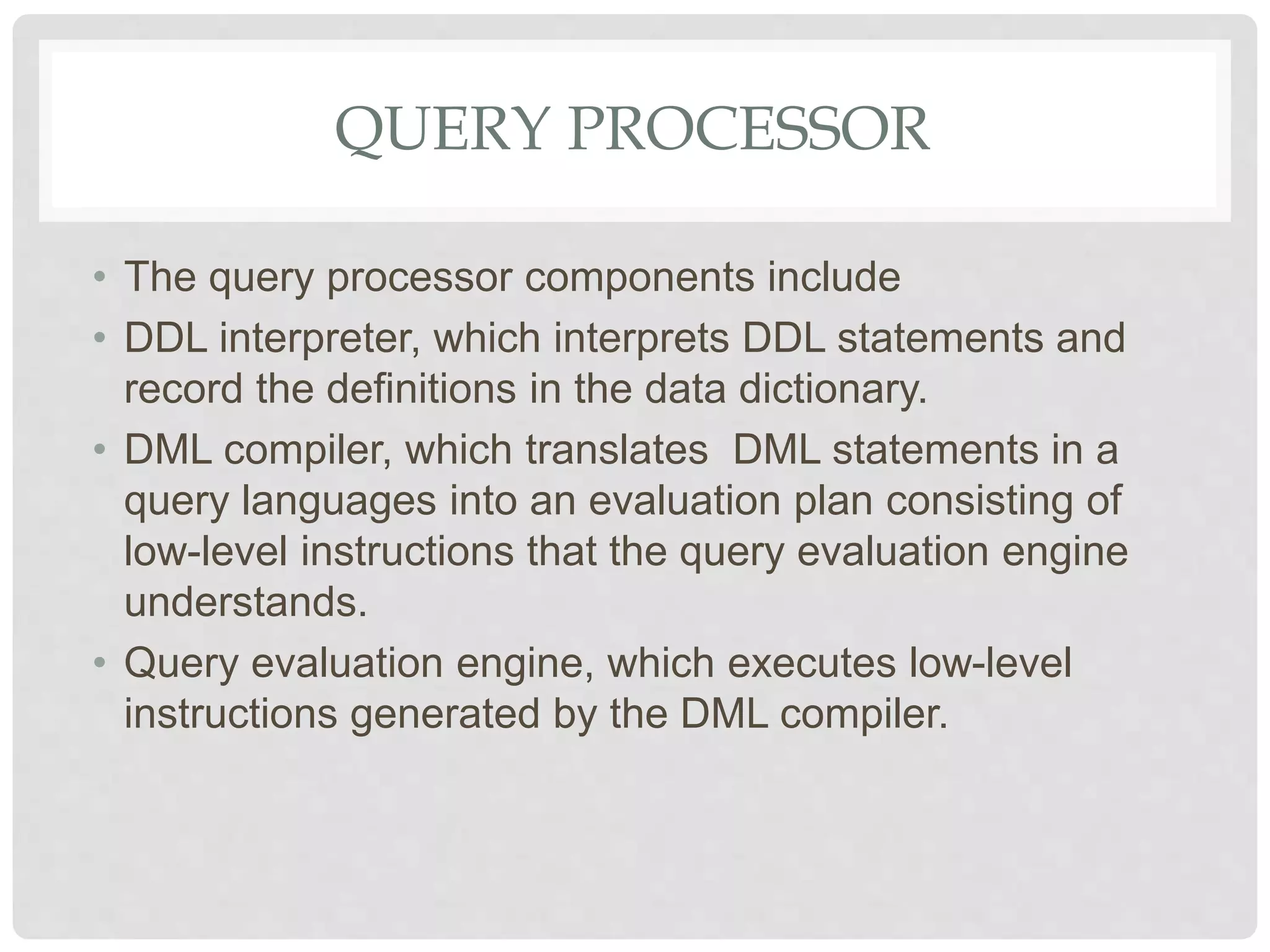 QUERY PROCESSOR
• The query processor components include
• DDL interpreter, which interprets DDL statements and
record the definitions in the data dictionary.
• DML compiler, which translates DML statements in a
query languages into an evaluation plan consisting of
low-level instructions that the query evaluation engine
understands.
• Query evaluation engine, which executes low-level
instructions generated by the DML compiler.
 