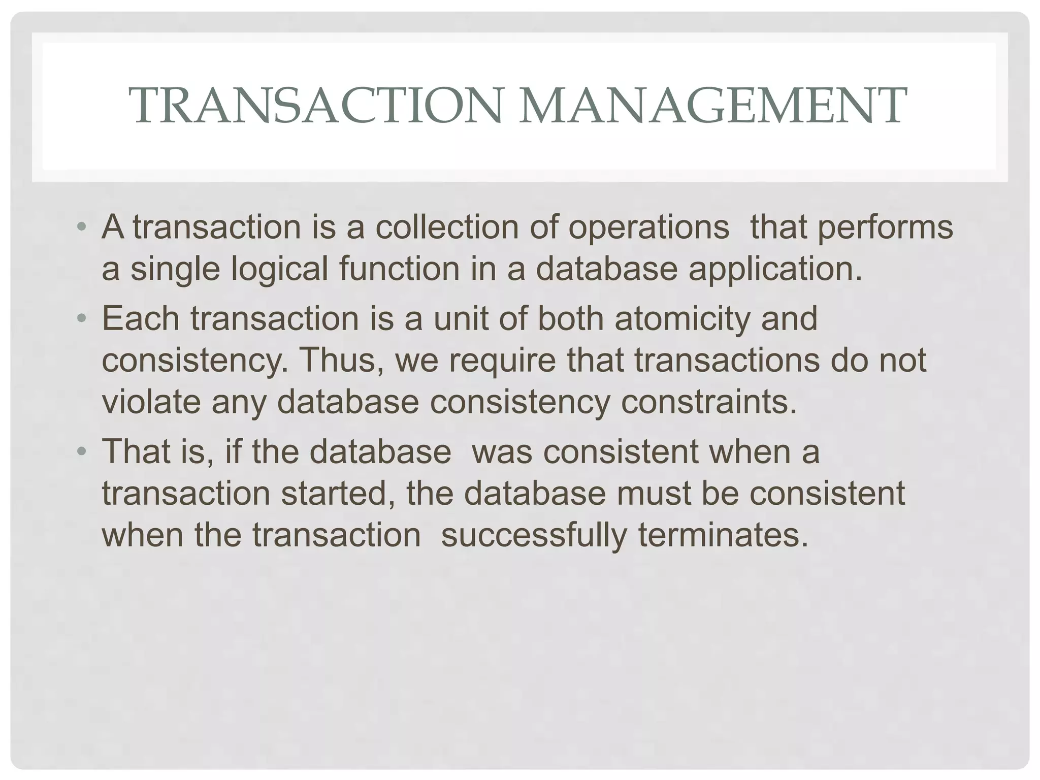 TRANSACTION MANAGEMENT
• A transaction is a collection of operations that performs
a single logical function in a database application.
• Each transaction is a unit of both atomicity and
consistency. Thus, we require that transactions do not
violate any database consistency constraints.
• That is, if the database was consistent when a
transaction started, the database must be consistent
when the transaction successfully terminates.
 