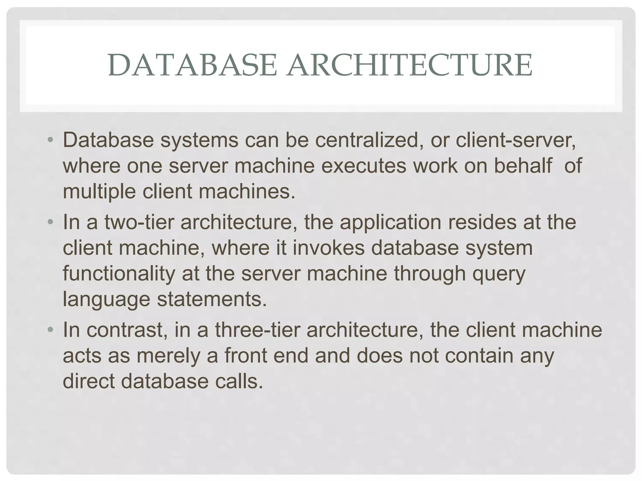 DATABASE ARCHITECTURE
• Database systems can be centralized, or client-server,
where one server machine executes work on behalf of
multiple client machines.
• In a two-tier architecture, the application resides at the
client machine, where it invokes database system
functionality at the server machine through query
language statements.
• In contrast, in a three-tier architecture, the client machine
acts as merely a front end and does not contain any
direct database calls.
 