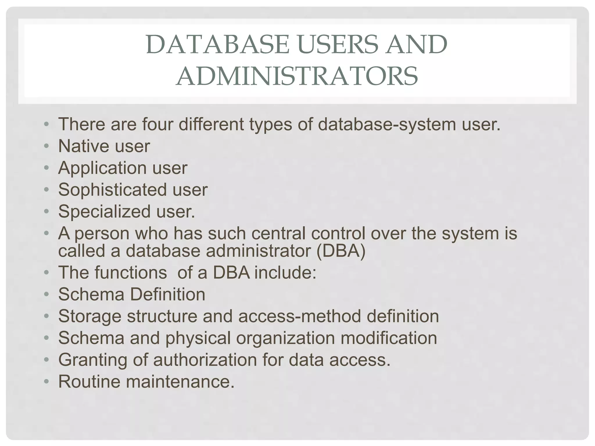 DATABASE USERS AND
ADMINISTRATORS
• There are four different types of database-system user.
• Native user
• Application user
• Sophisticated user
• Specialized user.
• A person who has such central control over the system is
called a database administrator (DBA)
• The functions of a DBA include:
• Schema Definition
• Storage structure and access-method definition
• Schema and physical organization modification
• Granting of authorization for data access.
• Routine maintenance.
 