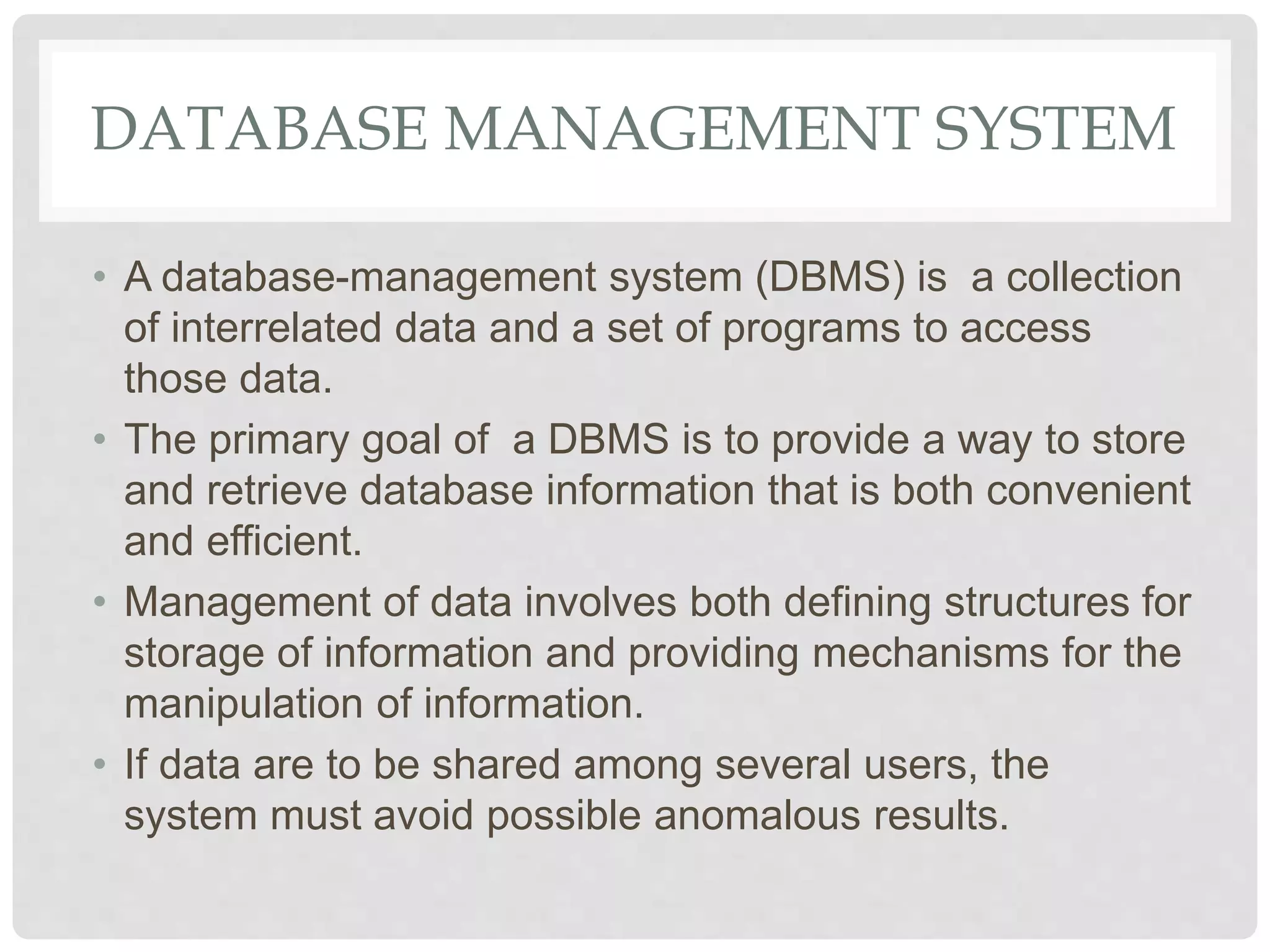 DATABASE MANAGEMENT SYSTEM
• A database-management system (DBMS) is a collection
of interrelated data and a set of programs to access
those data.
• The primary goal of a DBMS is to provide a way to store
and retrieve database information that is both convenient
and efficient.
• Management of data involves both defining structures for
storage of information and providing mechanisms for the
manipulation of information.
• If data are to be shared among several users, the
system must avoid possible anomalous results.
 