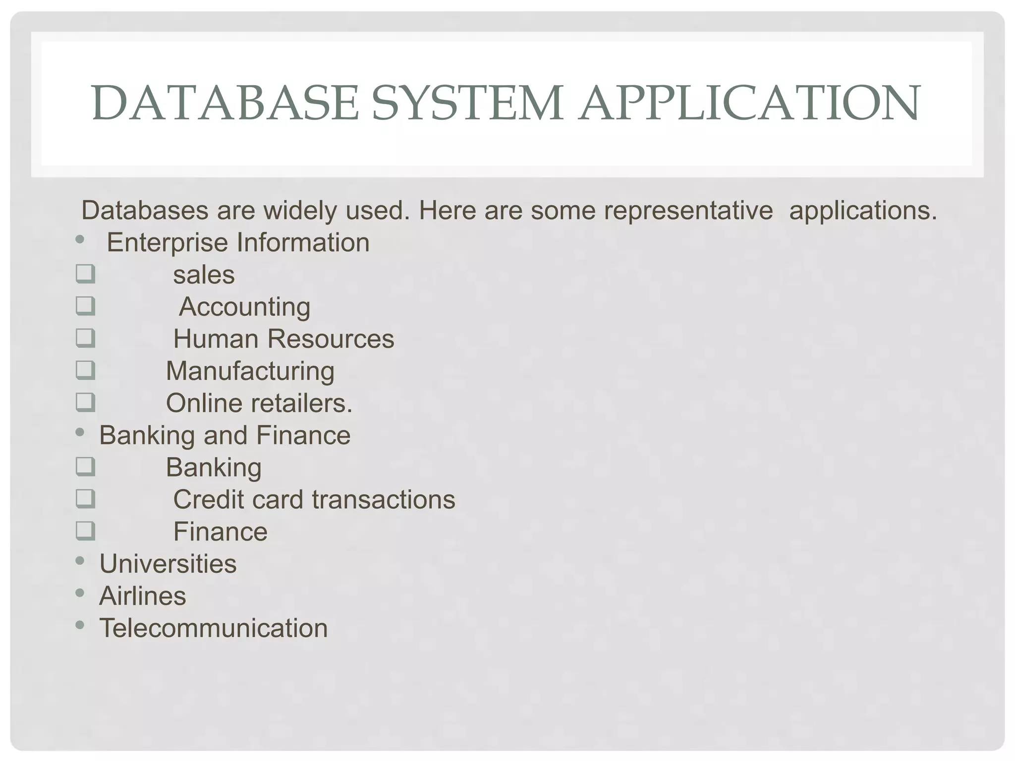 DATABASE SYSTEM APPLICATION
Databases are widely used. Here are some representative applications.
• Enterprise Information
 sales
 Accounting
 Human Resources
 Manufacturing
 Online retailers.
• Banking and Finance
 Banking
 Credit card transactions
 Finance
• Universities
• Airlines
• Telecommunication
 
