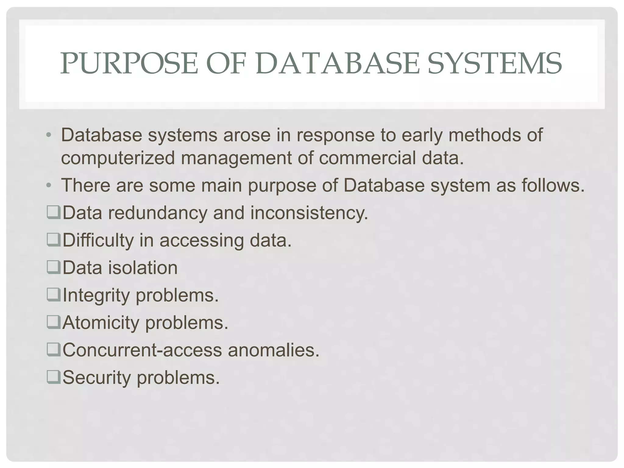 PURPOSE OF DATABASE SYSTEMS
• Database systems arose in response to early methods of
computerized management of commercial data.
• There are some main purpose of Database system as follows.
Data redundancy and inconsistency.
Difficulty in accessing data.
Data isolation
Integrity problems.
Atomicity problems.
Concurrent-access anomalies.
Security problems.
 