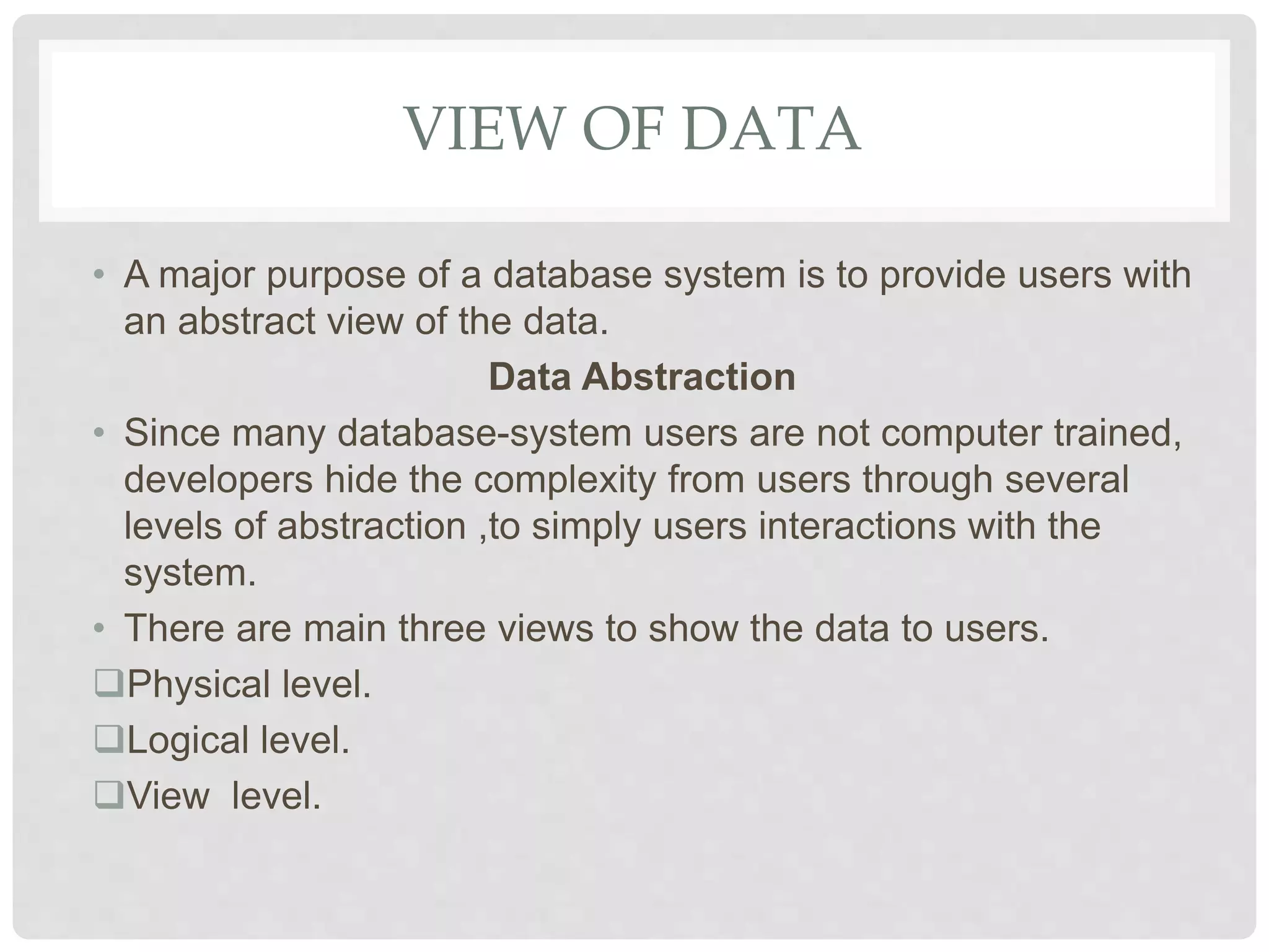 VIEW OF DATA
• A major purpose of a database system is to provide users with
an abstract view of the data.
Data Abstraction
• Since many database-system users are not computer trained,
developers hide the complexity from users through several
levels of abstraction ,to simply users interactions with the
system.
• There are main three views to show the data to users.
Physical level.
Logical level.
View level.
 