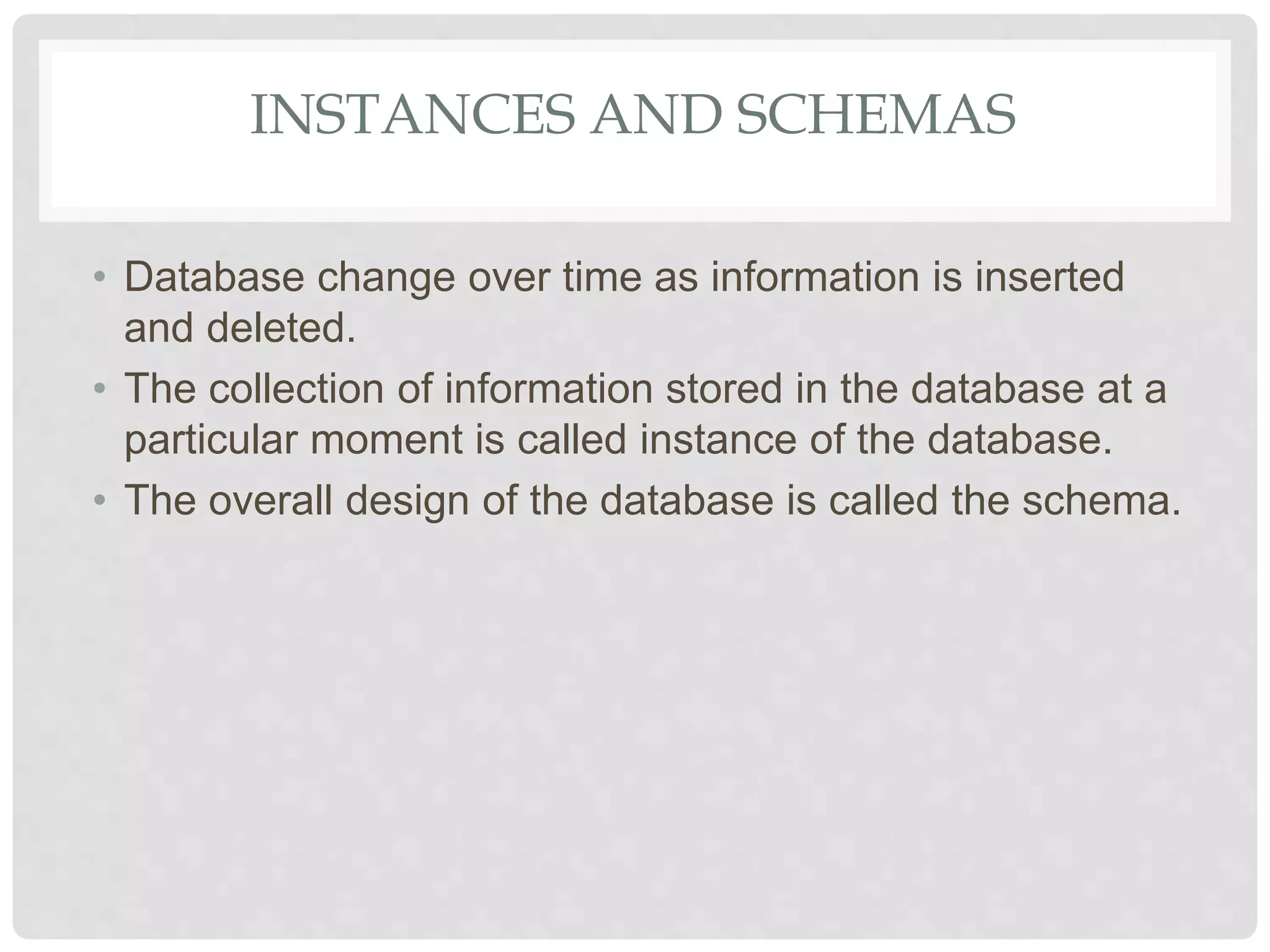 INSTANCES AND SCHEMAS
• Database change over time as information is inserted
and deleted.
• The collection of information stored in the database at a
particular moment is called instance of the database.
• The overall design of the database is called the schema.
 
