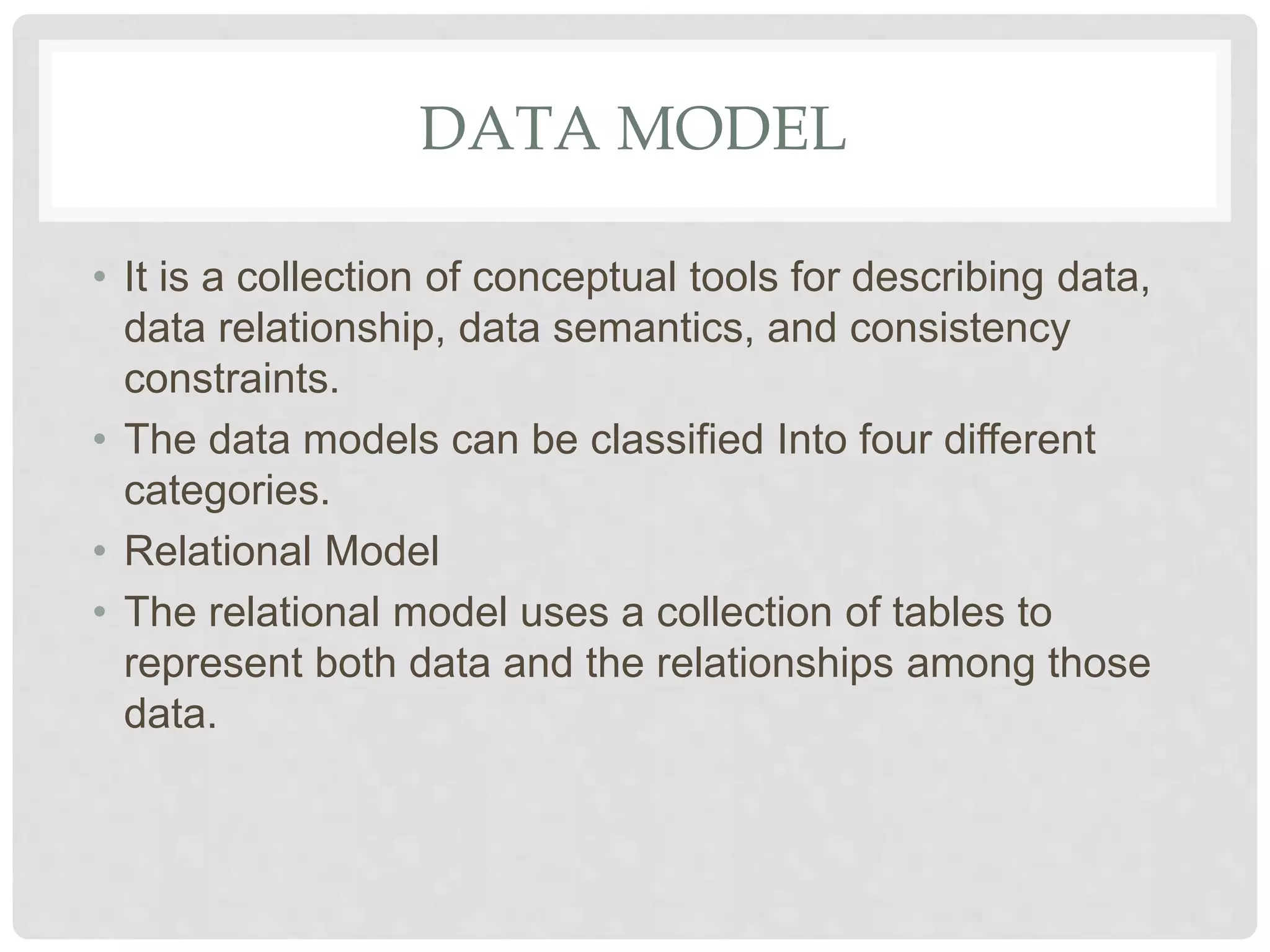 DATA MODEL
• It is a collection of conceptual tools for describing data,
data relationship, data semantics, and consistency
constraints.
• The data models can be classified Into four different
categories.
• Relational Model
• The relational model uses a collection of tables to
represent both data and the relationships among those
data.
 