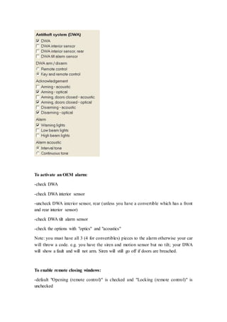 To activate an OEM alarm: 
-check DWA 
-check DWA interior sensor 
-uncheck DWA interior sensor, rear (unless you have a convertible which has a front 
and rear interior sensor) 
-check DWA tilt alarm sensor 
-check the options with "optics" and "acoustics" 
Note: you must have all 3 (4 for convertibles) pieces to the alarm otherwise your car 
will throw a code. e.g. you have the siren and motion sensor but no tilt; your DWA 
will show a fault and will not arm. Siren will still go off if doors are breached. 
To enable remote closing windows: 
-default "Opening (remote control)" is checked and "Locking (remote control)" is 
unchecked 
 