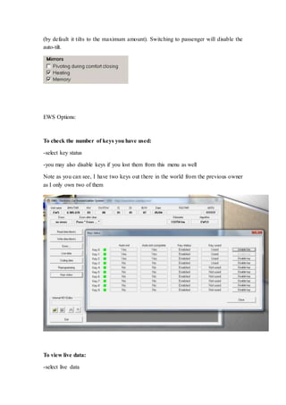 (by default it tilts to the maximum amount). Switching to passenger will disable the 
auto-tilt. 
EWS Options: 
To check the number of keys you have used: 
-select key status 
-you may also disable keys if you lost them from this menu as well 
Note as you can see, I have two keys out there in the world from the previous owner 
as I only own two of them 
To view live data: 
-select live data 
 