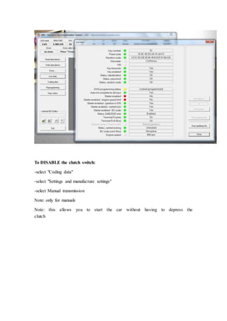 To DISABLE the clutch switch: 
-select "Coding data" 
-select "Settings and manufacture settings" 
-select Manual transmission 
Note: only for manuals 
Note: this allows you to start the car without having to depress the 
clutch 
 