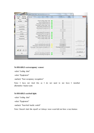 To DISABLE seat occupancy sensor: 
-select "coding data" 
-select "Equipment" 
-uncheck "Seat occupancy recognition" 
Note: I have not tired this as I do not need to nor have I installed 
aftermarket bucket seats 
To DISABLE seat belt light: 
-select "coding data" 
-select "Equipment" 
-uncheck "Seat-belt buckle switch" 
Note: I haven't tried this myself as I always wear a seat-belt nor have a race harness 
 