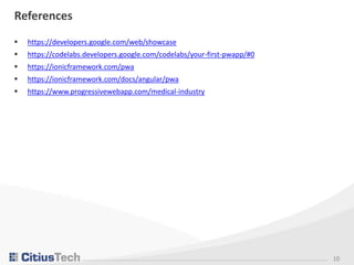 10
References
 https://developers.google.com/web/showcase
 https://codelabs.developers.google.com/codelabs/your-first-pwapp/#0
 https://ionicframework.com/pwa
 https://ionicframework.com/docs/angular/pwa
 https://www.progressivewebapp.com/medical-industry
 
