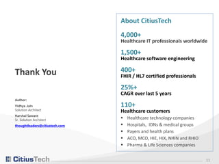 About CitiusTech
4,000+
Healthcare IT professionals worldwide
1,500+
Healthcare software engineering
400+
FHIR / HL7 certified professionals
25%+
CAGR over last 5 years
110+
Healthcare customers
 Healthcare technology companies
 Hospitals, IDNs & medical groups
 Payers and health plans
 ACO, MCO, HIE, HIX, NHIN and RHIO
 Pharma & Life Sciences companies
11
Thank You
Author:
Vidhya Jain
Solution Architect
Harshal Sawant
Sr. Solution Architect
thoughtleaders@citiustech.com
 
