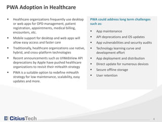 4
PWA Adoption in Healthcare
 Healthcare organizations frequently use desktop
or web apps for OPD management, patient
registration, appointments, medical billing,
encounters, etc.
 Mobile support for desktop and web apps will
allow easy access and faster care
 Traditionally, healthcare organizations use native,
hybrid, and cross-platform technologies
 Recent announcements such as UIWebView API
deprecations by Apple have pushed healthcare
organizations to revisit their mHealth strategy
 PWA is a suitable option to redefine mHealth
strategy for low maintenance, scalability, easy
updates and more.
PWA could address long term challenges
such as:
 App maintenance
 API deprecations and OS updates
 App vulnerabilities and security audits
 Technology learning curve and
development effort
 App deployment and distribution
 Direct update for numerous devices
 Secure offline storage
 User retention
 