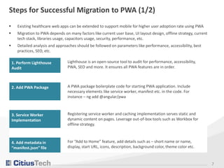 7
Steps for Successful Migration to PWA (1/2)
 Existing healthcare web apps can be extended to support mobile for higher user adoption rate using PWA
 Migration to PWA depends on many factors like current user base, UI layout design, offline strategy, current
tech stack, libraries usage, capacitors usage, security, performance, etc.
 Detailed analysis and approaches should be followed on parameters like performance, accessibility, best
practices, SEO, etc.
1. Perform Lighthouse
Audit
Lighthouse is an open-source tool to audit for performance, accessibility,
PWA, SEO and more. It ensures all PWA features are in order.
2. Add PWA Package A PWA package boilerplate code for starting PWA application. Include
necessary elements like service worker, manifest etc. in the code. For
instance – ng add @angular/pwa
3. Service Worker
Implementation
Registering service worker and caching implementation serves static and
dynamic content on pages. Leverage out-of-box tools such as Workbox for
offline strategy.
4. Add metadata in
“manifest.json” file
For “Add to Home” feature, add details such as – short name or name,
display, start URL, icons, description, background color, theme color etc.
 